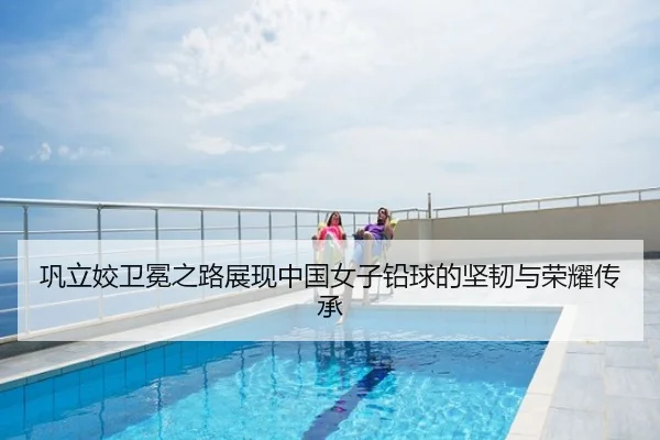 巩立姣卫冕之路展现中国女子铅球的坚韧与荣耀传承
