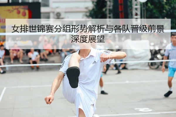 女排世锦赛分组形势解析与各队晋级前景深度展望