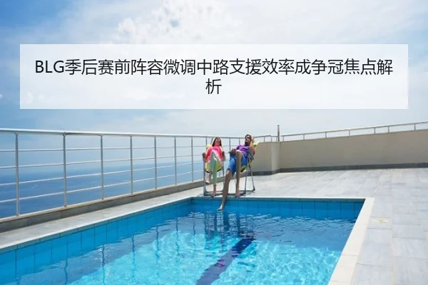 BLG季后赛前阵容微调中路支援效率成争冠焦点解析