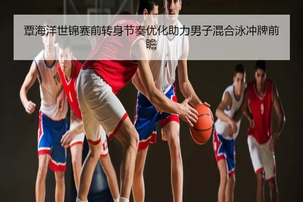 覃海洋世锦赛前转身节奏优化助力男子混合泳冲牌前瞻