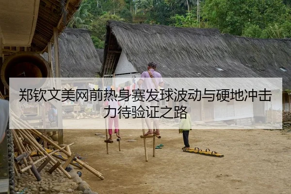 郑钦文美网前热身赛发球波动与硬地冲击力待验证之路