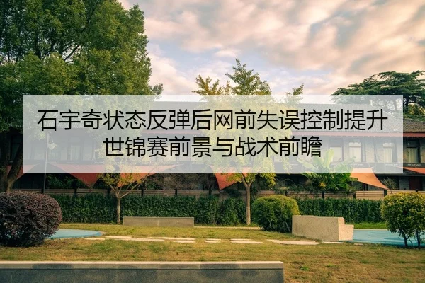石宇奇状态反弹后网前失误控制提升 世锦赛前景与战术前瞻