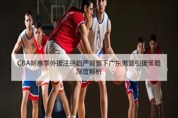 CBA新赛季外援注册趋严背景下广东男篮引援策略深度解析