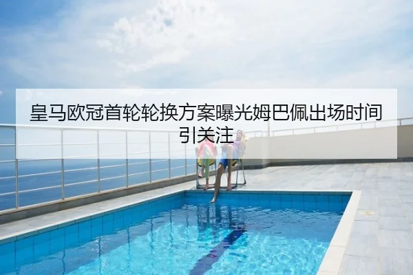 皇马欧冠首轮轮换方案曝光姆巴佩出场时间引关注