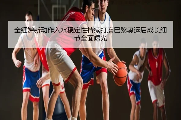 全红婵新动作入水稳定性持续打磨巴黎奥运后成长细节全面曝光