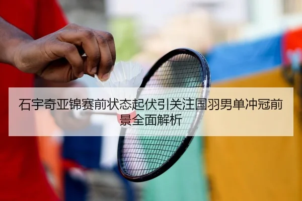 石宇奇亚锦赛前状态起伏引关注国羽男单冲冠前景全面解析