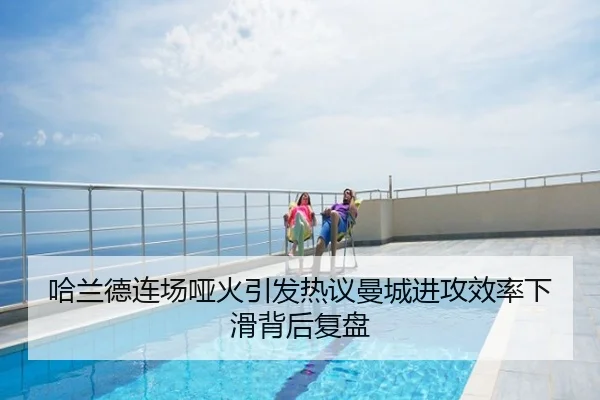 哈兰德连场哑火引发热议曼城进攻效率下滑背后复盘