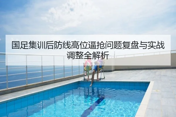 国足集训后防线高位逼抢问题复盘与实战调整全解析
