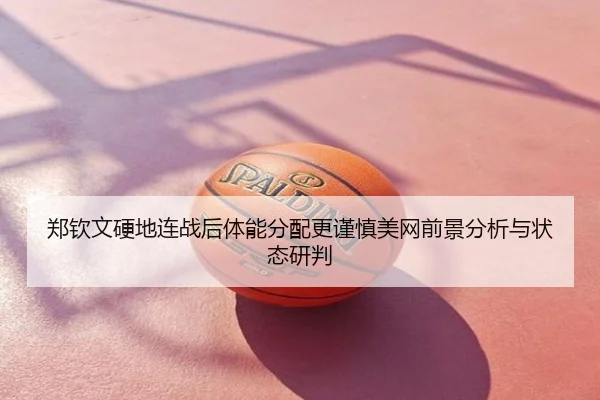 郑钦文硬地连战后体能分配更谨慎美网前景分析与状态研判